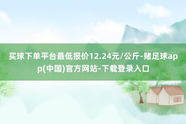 买球下单平台最低报价12.24元/公斤-赌足球app(中国)官方网站-下载登录入口