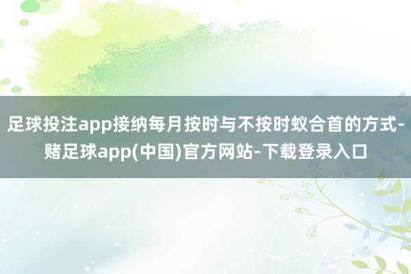 足球投注app接纳每月按时与不按时蚁合首的方式-赌足球app(中国)官方网站-下载登录入口