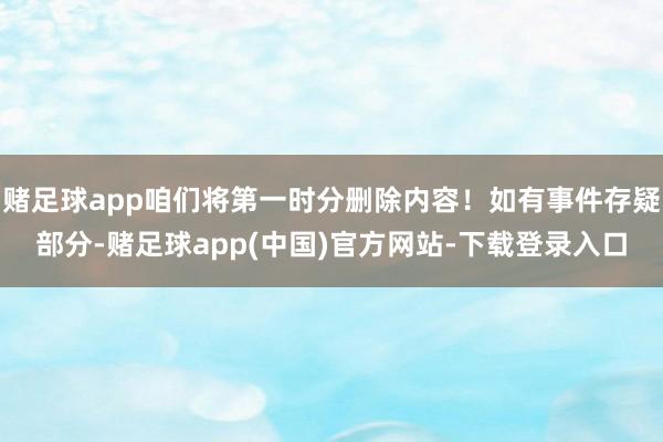 赌足球app咱们将第一时分删除内容！如有事件存疑部分-赌足球app(中国)官方网站-下载登录入口