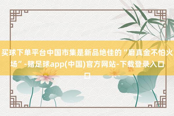 买球下单平台中国市集是新品绝佳的“磨真金不怕火场”-赌足球app(中国)官方网站-下载登录入口