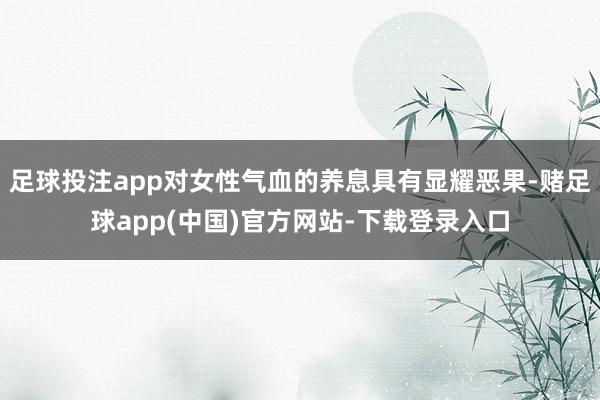 足球投注app对女性气血的养息具有显耀恶果-赌足球app(中国)官方网站-下载登录入口