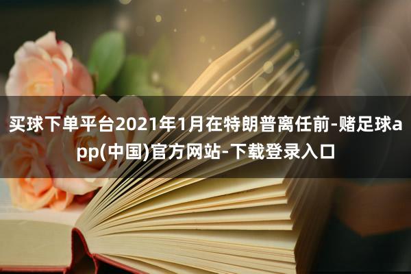 买球下单平台2021年1月在特朗普离任前-赌足球app(中国)官方网站-下载登录入口