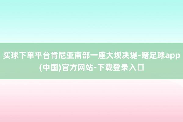 买球下单平台肯尼亚南部一座大坝决堤-赌足球app(中国)官方网站-下载登录入口