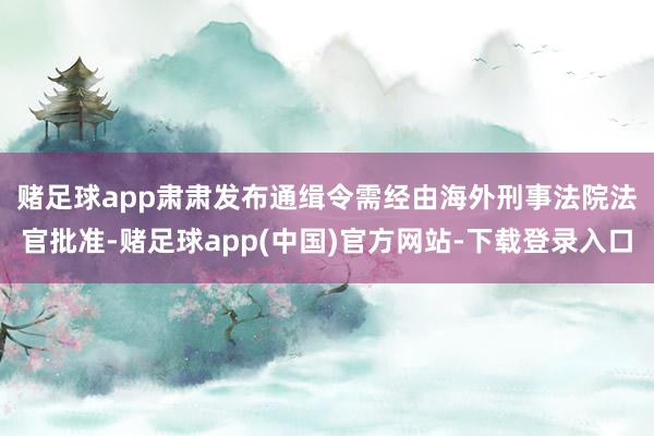 赌足球app　　肃肃发布通缉令需经由海外刑事法院法官批准-赌足球app(中国)官方网站-下载登录入口