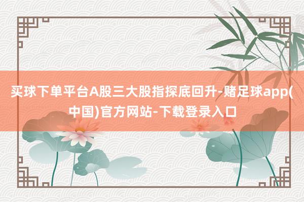 买球下单平台A股三大股指探底回升-赌足球app(中国)官方网站-下载登录入口