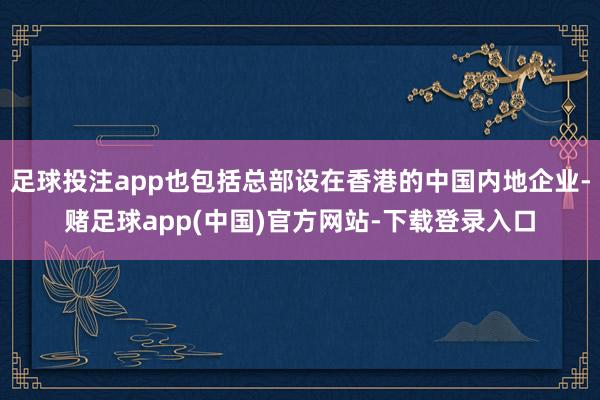 足球投注app也包括总部设在香港的中国内地企业-赌足球app(中国)官方网站-下载登录入口