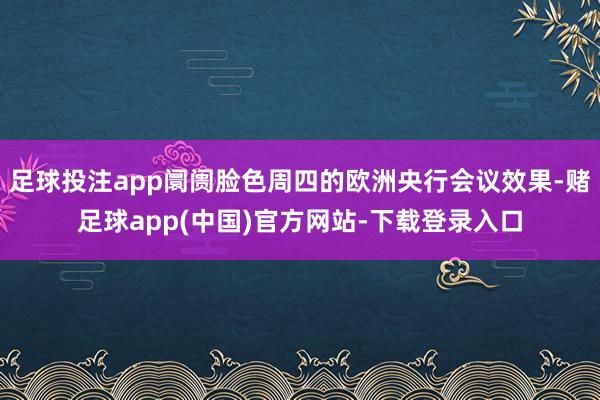 足球投注app阛阓脸色周四的欧洲央行会议效果-赌足球app(中国)官方网站-下载登录入口