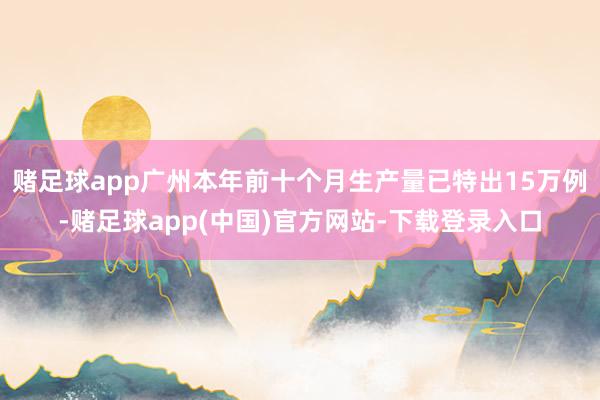 赌足球app广州本年前十个月生产量已特出15万例-赌足球app(中国)官方网站-下载登录入口