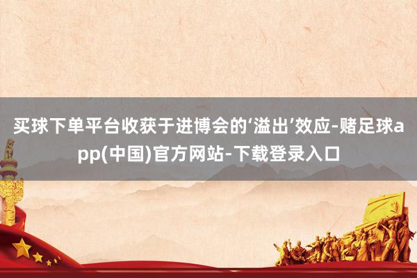 买球下单平台收获于进博会的‘溢出’效应-赌足球app(中国)官方网站-下载登录入口