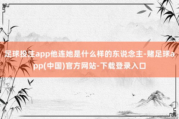足球投注app他连她是什么样的东说念主-赌足球app(中国)官方网站-下载登录入口