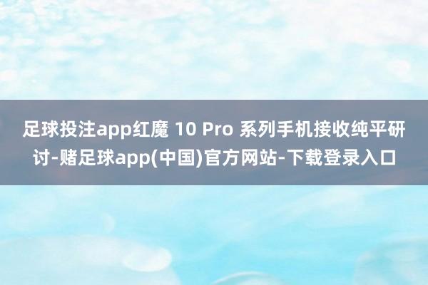 足球投注app红魔 10 Pro 系列手机接收纯平研讨-赌足球app(中国)官方网站-下载登录入口