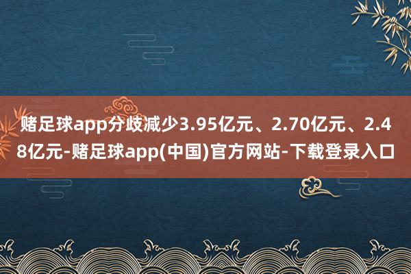 赌足球app分歧减少3.95亿元、2.70亿元、2.48亿元-赌足球app(中国)官方网站-下载登录入口
