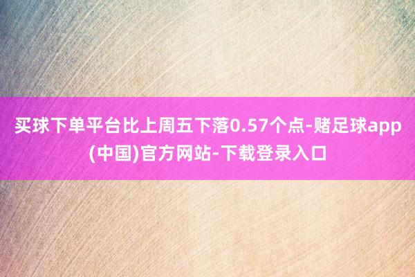 买球下单平台比上周五下落0.57个点-赌足球app(中国)官方网站-下载登录入口