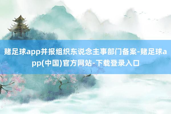 赌足球app并报组织东说念主事部门备案-赌足球app(中国)官方网站-下载登录入口