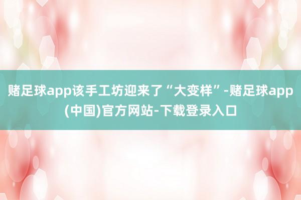 赌足球app该手工坊迎来了“大变样”-赌足球app(中国)官方网站-下载登录入口