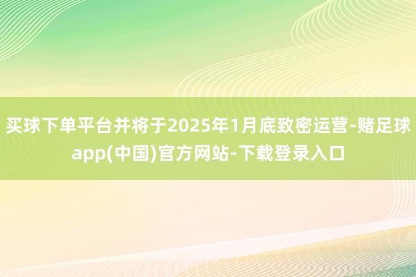 买球下单平台并将于2025年1月底致密运营-赌足球app(中国)官方网站-下载登录入口
