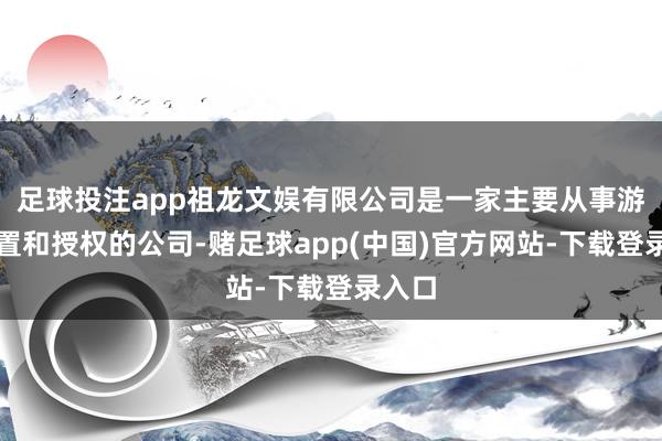 足球投注app祖龙文娱有限公司是一家主要从事游戏配置和授权的公司-赌足球app(中国)官方网站-下载登录入口