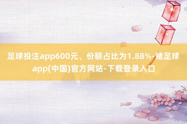 足球投注app600元、份额占比为1.88%-赌足球app(中国)官方网站-下载登录入口