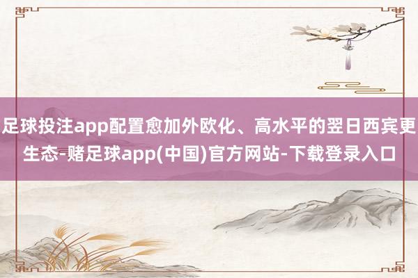足球投注app配置愈加外欧化、高水平的翌日西宾更生态-赌足球app(中国)官方网站-下载登录入口