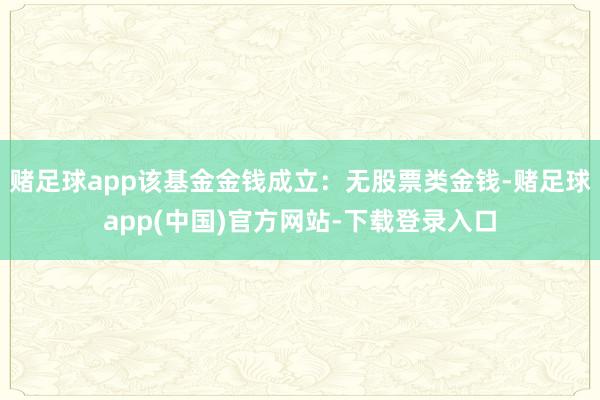 赌足球app该基金金钱成立：无股票类金钱-赌足球app(中国)官方网站-下载登录入口