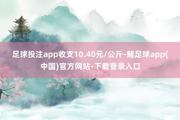 足球投注app收支10.40元/公斤-赌足球app(中国)官方网站-下载登录入口
