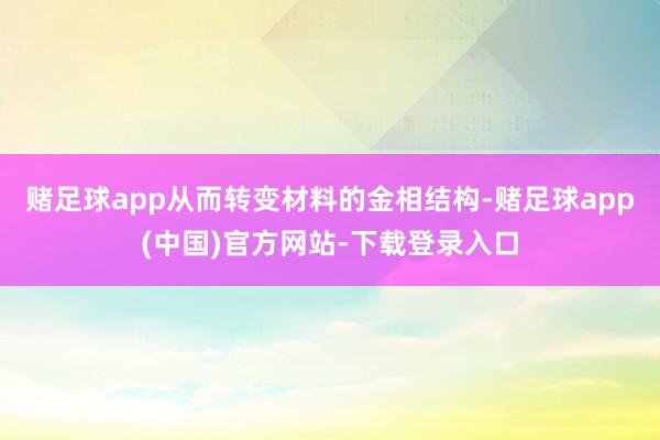 赌足球app从而转变材料的金相结构-赌足球app(中国)官方网站-下载登录入口