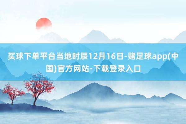 买球下单平台当地时辰12月16日-赌足球app(中国)官方网站-下载登录入口