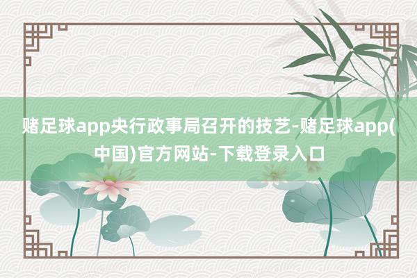 赌足球app央行政事局召开的技艺-赌足球app(中国)官方网站-下载登录入口