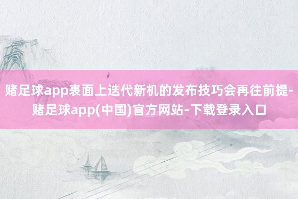 赌足球app表面上迭代新机的发布技巧会再往前提-赌足球app(中国)官方网站-下载登录入口