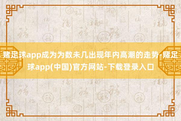 赌足球app成为为数未几出现年内高潮的走势-赌足球app(中国)官方网站-下载登录入口