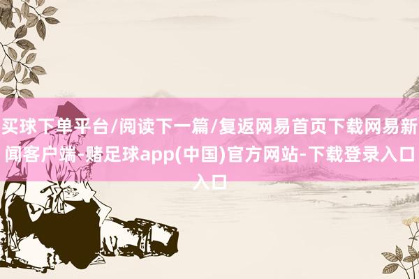 买球下单平台/阅读下一篇/复返网易首页下载网易新闻客户端-赌足球app(中国)官方网站-下载登录入口
