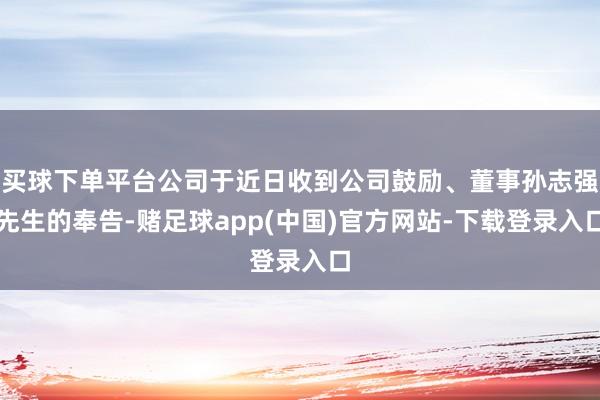 买球下单平台公司于近日收到公司鼓励、董事孙志强先生的奉告-赌足球app(中国)官方网站-下载登录入口