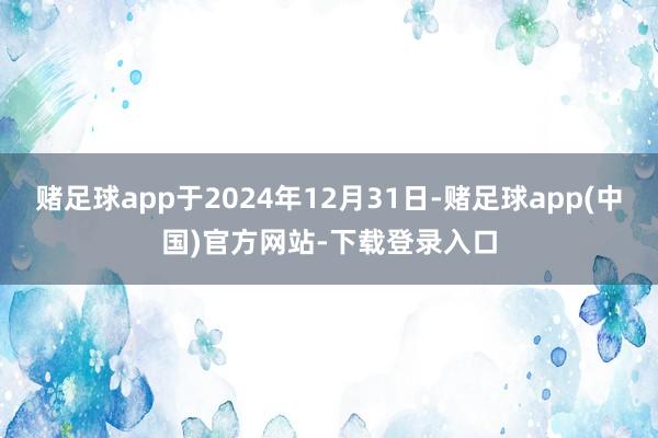 赌足球app于2024年12月31日-赌足球app(中国)官方网站-下载登录入口