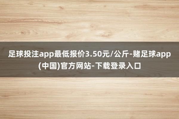 足球投注app最低报价3.50元/公斤-赌足球app(中国)官方网站-下载登录入口