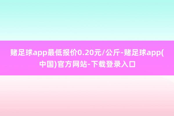 赌足球app最低报价0.20元/公斤-赌足球app(中国)官方网站-下载登录入口