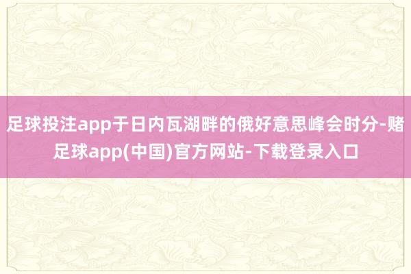 足球投注app于日内瓦湖畔的俄好意思峰会时分-赌足球app(中国)官方网站-下载登录入口