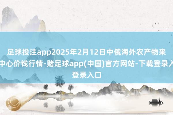 足球投注app2025年2月12日中俄海外农产物来去中心价钱行情-赌足球app(中国)官方网站-下载登录入口