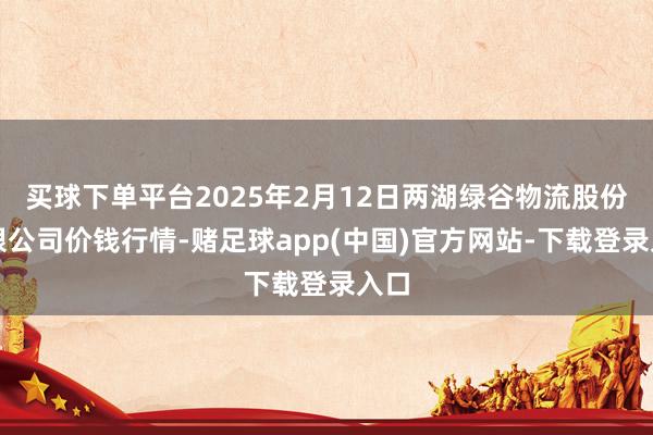 买球下单平台2025年2月12日两湖绿谷物流股份有限公司价钱行情-赌足球app(中国)官方网站-下载登录入口