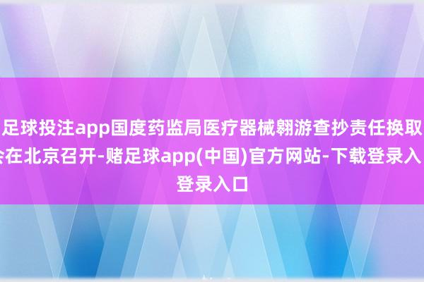 足球投注app国度药监局医疗器械翱游查抄责任换取会在北京召开-赌足球app(中国)官方网站-下载登录入口