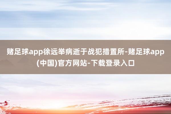 赌足球app徐远举病逝于战犯措置所-赌足球app(中国)官方网站-下载登录入口