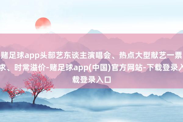赌足球app头部艺东谈主演唱会、热点大型献艺一票难求、时常溢价-赌足球app(中国)官方网站-下载登录入口