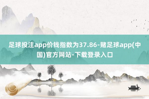 足球投注app价钱指数为37.86-赌足球app(中国)官方网站-下载登录入口