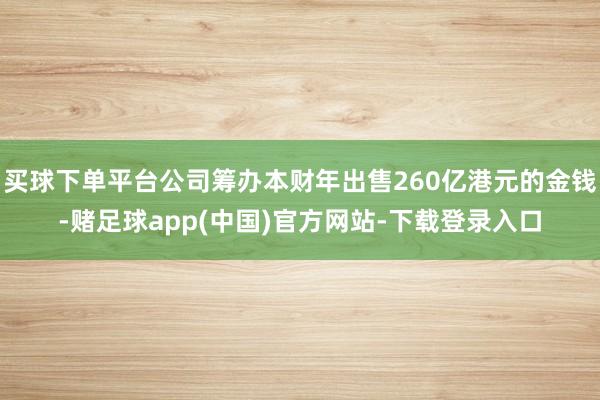 买球下单平台公司筹办本财年出售260亿港元的金钱-赌足球app(中国)官方网站-下载登录入口