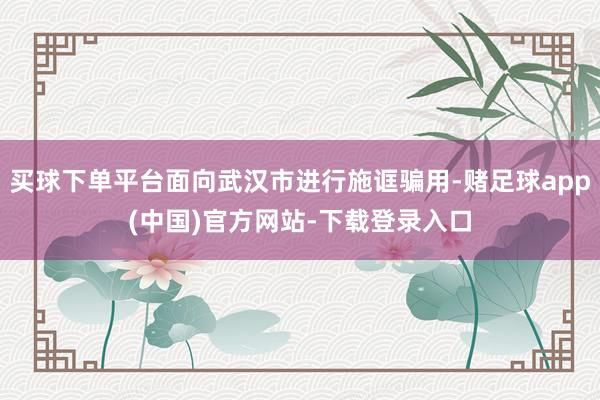 买球下单平台面向武汉市进行施诓骗用-赌足球app(中国)官方网站-下载登录入口
