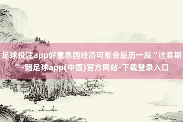 足球投注app好意思国经济可能会履历一段“过渡期”-赌足球app(中国)官方网站-下载登录入口