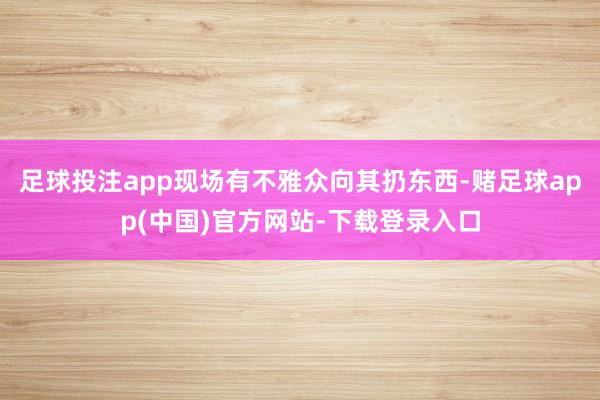 足球投注app现场有不雅众向其扔东西-赌足球app(中国)官方网站-下载登录入口
