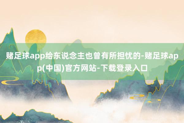 赌足球app给东说念主也曾有所担忧的-赌足球app(中国)官方网站-下载登录入口