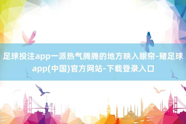 足球投注app一派热气腾腾的地方映入眼帘-赌足球app(中国)官方网站-下载登录入口