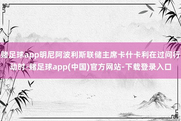 赌足球app明尼阿波利斯联储主席卡什卡利在过问行动时-赌足球app(中国)官方网站-下载登录入口