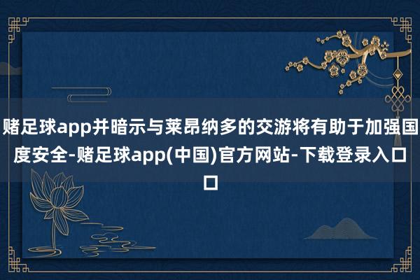 赌足球app并暗示与莱昂纳多的交游将有助于加强国度安全-赌足球app(中国)官方网站-下载登录入口